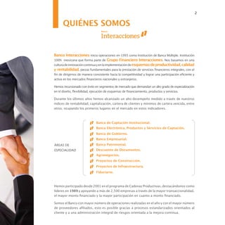 2


      QUIÉNES SOMOS


Banco Interacciones inicia operaciones en 1993 como Institución de Banca Múltiple. Institución
100% mexicana que forma parte de Grupo Financiero Interacciones. Nos basamos en una
cultura de innovación continua y en la implementación de esquemas de productividad, calidad
y rentabilidad, piezas fundamentales para la prestación de servicios financieros integrales, con el
fin de dirigirnos de manera consistente hacia la competitividad y lograr una participación eficiente y
activa en los mercados financieros nacionales y extranjeros.

Hemos incursionado con éxito en segmentos de mercado que demandan un alto grado de especialización
en el diseño, flexibilidad, ejecución de esquemas de financiamiento, productos y servicios.

Durante los últimos años hemos alcanzado un alto desempeño medido a través de nuestros
índices de rentabilidad, capitalización, cartera de clientes y mínimos de cartera vencida, entre
otros; ocupando los primeros lugares en el mercado en estos indicadores.



                              Banca de Captación Institucional.
                              Banca Electrónica, Productos y Servicios de Captación.
                              Banca de Gobierno.
                              Banca Empresarial.
ÁREAS DE                      Banca Patrimonial.
ESPECIALIDAD                  Descuento de Documentos.
                              Agronegocios.
                              Proyectos de Construcción.
                              Proyectos de Infraestructura.
                              Fiduciario.



Hemos participado desde 2001 en el programa de Cadenas Productivas, destacándonos como
líderes en 1989 y apoyando a más de 2,500 empresas a través de la mayor transaccionalidad,
el mayor monto financiado y la mayor participación en cuanto a monto financiado.

Somos el Banco con mayor número de operaciones realizadas en el año y con el mayor número
de proveedores afiliados, esto es posible gracias a procesos estandarizados orientados al
cliente y a una administración integral de riesgos orientada a la mejora continua.
 