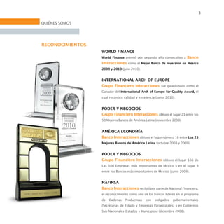 3

QUIÉNES SOMOS




RECONOCIMIENTOS
                  WORLD FINANCE
                  World Finance premió por segundo año consecutivo a Banco
                  Interacciones como el Mejor Banco de Inversión en México
                  2009 y 2010 (julio 2010).


                  INTERNATIONAL ARCH OF EUROPE
                  Grupo Financiero Interacciones fue galardonado como el
                  Ganador del International Arch of Europe for Quality Award, el
                  cual reconoce calidad y excelencia (junio 2010).


                  PODER Y NEGOCIOS
                  Grupo Financiero Interacciones obtuvo el lugar 21 entre los
                  50 Mejores Bancos de América Latina (noviembre 2009).


                  AMÉRICA ECONOMÍA
                  Banco Interacciones obtuvo el lugar número 16 entre Los 25
                  Mejores Bancos de América Latina (octubre 2008 y 2009).


                  PODER Y NEGOCIOS
                  Grupo Financiero Interacciones obtuvo el lugar 166 de
                  Las 500 Empresas más Importantes de México y en el lugar 9
                  entre los Bancos más importantes de México (junio 2009).


                  NAFINSA
                  Banco Interacciones recibió por parte de Nacional Financiera,
                  el reconocimiento como uno de los bancos líderes en el programa
                  de   Cadenas   Productivas   con   obligados   gubernamentales
                  (Secretarías de Estado y Empresas Paraestatales) y en Gobiernos
                  Sub Nacionales (Estados y Municipios) (diciembre 2008).
 