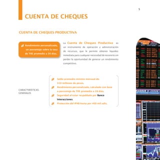 5


    CUENTA DE CHEQUES

CUENTA DE CHEQUES PRODUCTIVA


                                       La Cuenta de Cheques Productiva                 es
    Rendimiento personalizado,
                                       un instrumento de operación y administración
     un porcentaje sobre la tasa
                                       de recursos, que le permite obtener liquidez
    de TIIE promedio a 28 días.
                                       inmediata para cualquier necesidad de tesorería sin
                                       perder la oportunidad de generar un rendimiento
                                       competitivo.




                                  Saldo promedio mínimo mensual de:
                                  $10 millones de pesos.
                                  Rendimiento personalizado, calculado con base
CARACTERÍSTICAS
                                  a porcentaje de TIIE promedio a 28 días.
GENERALES
                                  Seguridad al estar respaldado por Banco
                                  Interacciones.
                                  Protección del IPAB hasta por 400 mil udis.
 