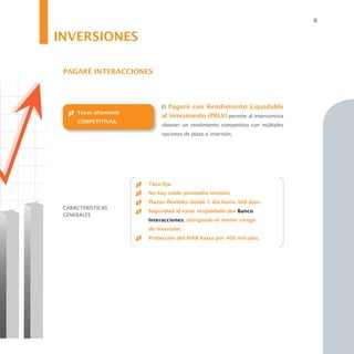 6


INVERSIONES

 PAGARÉ INTERACCIONES



                            El Pagaré con Rendimiento Liquidable
     Tasas altamente
                            al Vencimiento (PRLV) permite al inversionista
     COMPETITIVAS.
                            obtener un rendimiento competitivo con múltiples
                            opciones de plazo e inversión.




                       Tasa fija.
                       No hay saldo promedio mínimo.
                       Plazos flexibles desde 1 día hasta 360 días.
 CARACTERÍSTICAS
                       Seguridad al estar respaldado por Banco
 GENERALES
                       Interacciones, otorgando el menor riesgo
                       de inversión.
                       Protección del IPAB hasta por 400 mil udis.
 