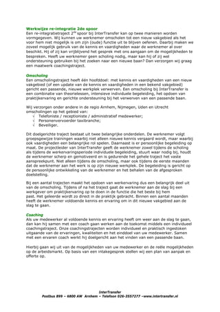 Werkwijze re-integratie 2de spoor
Een re-integratietraject 2de spoor bij InterTransfer kan op twee manieren worden
vormgegeven. Wij kunnen uw werknemer omscholen tot een nieuw vakgebied als het
voor hem niet mogelijk is om zijn (oude) functie uit te blijven oefenen. Daarbij maken we
zoveel mogelijk gebruik van de kennis en vaardigheden waar de werknemer al over
beschikt. Hij of zij kan vrijblijvend het gesprek met ons aangaan om de mogelijkheden te
bespreken. Heeft uw werknemer geen scholing nodig, maar kan hij of zij wel
ondersteuning gebruiken bij het zoeken naar een nieuwe baan? Dan verzorgen wij graag
een maatwerk coachingstraject.

Omscholing
Een omscholingstraject heeft één hoofddoel: met kennis en vaardigheden van een nieuw
vakgebied (of een update van de kennis en vaardigheden in een bekend vakgebied)
gericht een passende, nieuwe werkplek verwerven. Een omscholing bij InterTransfer is
een combinatie van theorielessen, intensieve individuele begeleiding, het opdoen van
praktijkervaring en gerichte ondersteuning bij het verwerven van een passende baan.

Wij verzorgen onder andere in de regio Arnhem, Nijmegen, Uden en Utrecht
omscholingen op het gebied van:
   √ Telefoniste / receptioniste / administratief medewerker;
   √ Personenvervoerder taxibranche;
   √ Beveiliger.

Dit doelgerichte traject bestaat uit twee belangrijke onderdelen. De werknemer volgt
groepsgewijze trainingen waarbij niet alleen nieuwe kennis vergaard wordt, maar waarbij
ook vaardigheden een belangrijke rol spelen. Daarnaast is er persoonlijke begeleiding op
maat. De projectleider van InterTransfer geeft de werknemer zowel tijdens de scholing
als tijdens de werkervaringsperiode individuele begeleiding, stuurt waar nodig bij, houdt
de werknemer scherp en gemotiveerd en is gedurende het gehele traject het vaste
aanspreekpunt. Niet alleen tijdens de omscholing, maar ook tijdens de eerste maanden
dat de werknemer aan het werk is op zijn nieuwe werkplek. De begeleiding is gericht op
de persoonlijke ontwikkeling van de werknemer en het behalen van de afgesproken
doelstelling.

Bij een aantal trajecten maakt het opdoen van werkervaring dus een belangrijk deel uit
van de omscholing. Tijdens of na het traject gaat de werknemer aan de slag bij een
werkgever om praktijkervaring op te doen in de functie die het beste bij hem
past. Het geleerde wordt zo direct in de praktijk gebracht. Binnen een aantal maanden
heeft de werknemer voldoende kennis en ervaring om in dit nieuwe vakgebied aan de
slag te gaan.

Coaching
Als uw medewerker al voldoende kennis en ervaring heeft om weer aan de slag te gaan,
dan kan hij samen met een coach gaan werken aan de toekomst middels een individueel
coachingstraject. Onze coachingstrajecten worden individueel en praktisch ingestoken
uitgaande van de ervaringen, kwaliteiten en het einddoel van uw medewerker. Samen
met een ervaren coach werkt hij doelgericht aan het vinden van een passende baan.

Hierbij gaan wij uit van de mogelijkheden van uw medewerker en de reële mogelijkheden
op de arbeidsmarkt. Op basis van een intakegesprek stellen wij een plan van aanpak en
offerte op.




                                     InterTransfer
        Postbus 899 – 6800 AW Arnhem – Telefoon 026-3557277 –www.intertransfer.nl
 