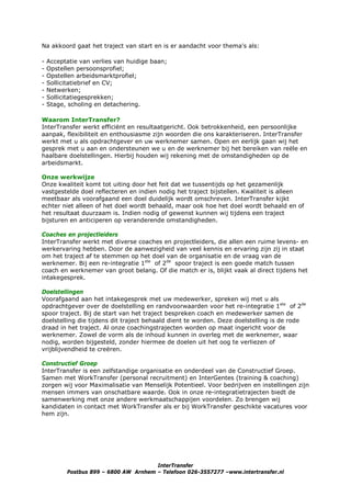 Na akkoord gaat het traject van start en is er aandacht voor thema's als:

-   Acceptatie van verlies van huidige baan;
-   Opstellen persoonsprofiel;
-   Opstellen arbeidsmarktprofiel;
-   Sollicitatiebrief en CV;
-   Netwerken;
-   Sollicitatiegesprekken;
-   Stage, scholing en detachering.

Waarom InterTransfer?
InterTransfer werkt efficiënt en resultaatgericht. Ook betrokkenheid, een persoonlijke
aanpak, flexibiliteit en enthousiasme zijn woorden die ons karakteriseren. InterTransfer
werkt met u als opdrachtgever en uw werknemer samen. Open en eerlijk gaan wij het
gesprek met u aan en ondersteunen we u en de werknemer bij het bereiken van reële en
haalbare doelstellingen. Hierbij houden wij rekening met de omstandigheden op de
arbeidsmarkt.

Onze werkwijze
Onze kwaliteit komt tot uiting door het feit dat we tussentijds op het gezamenlijk
vastgestelde doel reflecteren en indien nodig het traject bijstellen. Kwaliteit is alleen
meetbaar als voorafgaand een doel duidelijk wordt omschreven. InterTransfer kijkt
echter niet alleen of het doel wordt behaald, maar ook hoe het doel wordt behaald en of
het resultaat duurzaam is. Indien nodig of gewenst kunnen wij tijdens een traject
bijsturen en anticiperen op veranderende omstandigheden.

Coaches en projectleiders
InterTransfer werkt met diverse coaches en projectleiders, die allen een ruime levens- en
werkervaring hebben. Door de aanwezigheid van veel kennis en ervaring zijn zij in staat
om het traject af te stemmen op het doel van de organisatie en de vraag van de
werknemer. Bij een re-integratie 1ste of 2de spoor traject is een goede match tussen
coach en werknemer van groot belang. Of die match er is, blijkt vaak al direct tijdens het
intakegesprek.

Doelstellingen
Voorafgaand aan het intakegesprek met uw medewerker, spreken wij met u als
opdrachtgever over de doelstelling en randvoorwaarden voor het re-integratie 1ste of 2de
spoor traject. Bij de start van het traject bespreken coach en medewerker samen de
doelstelling die tijdens dit traject behaald dient te worden. Deze doelstelling is de rode
draad in het traject. Al onze coachingstrajecten worden op maat ingericht voor de
werknemer. Zowel de vorm als de inhoud kunnen in overleg met de werknemer, waar
nodig, worden bijgesteld, zonder hiermee de doelen uit het oog te verliezen of
vrijblijvendheid te creëren.

Constructief Groep
InterTransfer is een zelfstandige organisatie en onderdeel van de Constructief Groep.
Samen met WorkTransfer (personal recruitment) en InterGentes (training & coaching)
zorgen wij voor Maximalisatie van Menselijk Potentieel. Voor bedrijven en instellingen zijn
mensen immers van onschatbare waarde. Ook in onze re-integratietrajecten biedt de
samenwerking met onze andere werkmaatschappijen voordelen. Zo brengen wij
kandidaten in contact met WorkTransfer als er bij WorkTransfer geschikte vacatures voor
hem zijn.




                                       InterTransfer
          Postbus 899 – 6800 AW Arnhem – Telefoon 026-3557277 –www.intertransfer.nl
 