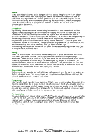 Intake
Zodra een medewerker bij ons is aangemeld voor een re-integratie 1ste of 2de spoor
traject, starten we met een intakegesprek waarin we met elkaar bespreken wat de
wensen en mogelijkheden zijn. Daarbij gaan we open en eerlijk het gesprek aan en
houden we rekening met de omstandigheden op de arbeidsmarkt. Dit intakegesprek
wordt door ons vertaald in een plan van aanpak en offerte die wij met u als
opdrachtgever bespreken.

Assessment
Bij aanvang van of gedurende een re-integratietraject kan een assessment worden
ingezet. Onze zusterorganisatie WorkTransfer verzorgt maatwerk assessments. Een
assessment is een beoordelingsmethodiek die ingezet kan worden om een aantal
specifieke zaken van uw medewerker(s) vast te stellen. Op basis van de vraagstelling en
context bepalen we de inhoud van het assessment programma, bestaande uit
vragenlijsten, praktijkopdrachten (simulaties) en een interview. Zodoende geeft een
assessment inzicht in capaciteiten, competenties als drijfveren van uw medewerker. De
resultaten leveren een helder beeld op van zijn kwaliteiten en zijn
ontwikkelingsbehoeften- en potentieel. Dit biedt concrete aanknopingspunten voor (de
richting in) het coachingstraject.

Nazorg
Nadat uw medewerker (in geval van een re-integratie 2e spoor traject) een passende
baan heeft gevonden, blijft de coach of projectleider hem of haar nog enige tijd
begeleiden. Daarmee is er een sparringpartner achter de hand die de werknemer tijdens
de eerste, spannende maanden altijd kan raadplegen bij vragen of problemen. We
ondersteunen niet alleen in de zoektocht naar een baan, maar helpen ook om hier een
succes van te maken. Want niet alleen het vinden van een baan is belangrijk, maar het
behouden van een nieuwe baan is van even groot belang.

Rapportages
Tijdens het traject wordt u als opdrachtgever geïnformeerd over de stand van zaken en
stellen wij rapportages (ten behoeve van uw verzuimdossier) op. Hoe en hoe vaak dat
gebeurt, dat bespreken we vooraf met elkaar.

Doelgroepen
InterTransfer biedt trajecten voor iedereen. Wij zijn zeer ervaren met de doelgroep 45+.
Ook met kandidaten die al enige tijd ziek zijn of zich in een WAO/ WIA situatie begeven,
hebben we ruime ervaring. Het niveau van de werknemer, de functie en de bedrijfstak
zijn voor ons niet van belang. Door onze poule van (freelance) coaches hebben wij voor
iedere doelgroep en iedere werknemer een passende vakman.

Uw investering
De exacte kosten van een re-integratie 1ste of 2de spoor traject kunnen wij u pas vertellen
nadat wij het plan van aanpak en de offerte hebben gemaakt. Omdat al onze trajecten
maatwerk zijn is dit per medewerker verschillend. Uiteraard houden wij bij het
samenstellen van het plan van aanpak en de offerte rekening met het budget dat
beschikbaar is.




                                     InterTransfer
        Postbus 899 – 6800 AW Arnhem – Telefoon 026-3557277 –www.intertransfer.nl
 