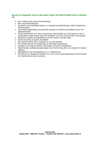 Bij een re-integratie 1ste en 2de spoor traject bij InterTransfer kunt u rekenen
op:

   •   Een vrijblijvende eerste kennismaking.
   •   Eén vast aanspreekpunt.
   •   Aandacht voor wettelijke kaders en werkgeversverplichtingen (Wet Verbetering
       Poortwachter).
   •   Individuele begeleiding, persoonlijke aanpak en actieve bemiddeling naar een
       passende baan.
   •   Vooraf helderheid over de te verwachten doorlooptijd van het traject en de te
       verwachten inspanningen door het opstellen van een concreet Plan Van Aanpak.
   •   Maatwerk waarbij de doelstelling van het traject centraal staat.
   •   Ruime ervaring en goede resultaten.
   •   Een dienstverlener die u begrijpt en uw taal spreekt.
   •   Een traject gericht op langdurige en blijvende uitplaatsing.
   •   Locaties in de regio's Arnhem, Nijmegen, Utrecht en Apeldoorn.
   •   Regelmatige voortgangsrapportages voor monitoring plan van aanpak en dossier
       opbouw.
   •   Mogelijkheid voor bemiddeling d.m.v. detachering.
   •   Een divers en uitgebreid netwerk (o.a. van onze zusterorganisaties WorkTransfer
       en InterGentes & onze coaches).




                                     InterTransfer
        Postbus 899 – 6800 AW Arnhem – Telefoon 026-3557277 –www.intertransfer.nl
 