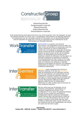 Attentiewaarde
                                Toegevoegde waarde
                                   Balanswaarde
                                  Gebruikswaarde
                                Onschatbare waarde

Onze dienstverlening wordt gekenmerkt door onze vijf kernwaarden. Door het toepassen van deze
 kernwaarden bereiken wij, samen met u, de doelstelling: Maximalisatie van Menselijk Potentieel.
   Uw medewerkers zijn van onschatbare waarde bij het behalen van uw bedrijfsdoelstellingen.
     Daarom bespreken we graag met u hoe wij uw organisatie kunnen ondersteunen bij de
                             Maximalisatie van Menselijk Potentieel.

                                            WorkTransfer is uw partner voor Personal
                                            Recruitment in de vakgebieden Finance en HRM. Wij
                                            staan continu op betrokken en persoonlijke wijze met
                                            ervaren vakmensen en interim professionals in
                                            contact over hun loopbaan en gewenste carrièrestap.
                                            Op het moment dat zij hier de behoefte toe voelen
                                            plaatsen wij deze mensen (al dan niet op tijdelijke
                                            basis) in de werkomgeving die aansluit op hun
                                            potentieel, ambities en interesses. Hiermee geven wij
                                            optimaal invulling aan de gewenste en passende
                                            carrièreontwikkeling van deze mensen en de vraag
                                            op de arbeidsmarkt. Door deze werkwijze zijn wij in
                                            staat voor bedrijven een adequate en optimale
                                            oplossing op het gebied van instroom van (tijdelijke)
                                            medewerkers te realiseren. Tevens verzorgen wij
                                            (maatwerk) assessments

                                            InterGentes biedt resultaatgerichte training en
                                            effectieve coaching. In de visie van InterGentes
                                            staat de ontwikkeling van de organisatie centraal,
                                            door het maximaliseren van het potentieel van de
                                            medewerkers. Dit leidt tot praktische maatwerk
                                            trainingen en maatwerk coaching met aandacht voor
                                            het individu. In onze trajecten staan drie aspecten
                                            centraal: Vaardigheden, Attitude en Kennis.
                                            Daarmee maken wij van uw medewerkers
                                            VAKmensen en zullen zij beter gaan functioneren en
                                            meer rendement opleveren.

                                            Met een scherp oog voor de belangen van de
                                            (werkloos) werkzoekende, opdrachtgever en
                                            werkgever begeleiden we mensen in hun
                                            re-integratie 1ste en 2de spoor of outplacementtraject.
                                            Dit doen wij door middel van individuele of
                                            groepsgewijze trajecten waarbij een persoonlijke
                                            aanpak centraal staat. Alle betrokkenen treffen bij
                                            InterTransfer een dienstverlener aan die hun taal
                                            spreekt en gericht is op de beste weg naar werk.
                                            Kwaliteit en effectiviteit staan voorop, tezamen met
                                            een realistische kijk op de mogelijkheden van iemand
                                            om (weer) aan het werk te gaan.


                                     InterTransfer
        Postbus 899 – 6800 AW Arnhem – Telefoon 026-3557277 –www.intertransfer.nl
 