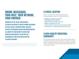 Brome-Missisquoi:                                      A choice location
your host, your network,                               Close to the United States, Montréal and Sherbrooke,
                                                       the Brome-Missisquoi region is extremely well-served:

your partner                                           •	 Highways,	railroads	and	airports		
                                                       	 (including	Bromont	Airport)
                                                       •	 Several	border	crossings	in	the	area
Regardless of the size of your business,
                                                       •	 Highly	accessible	key	services
as soon as you decide to locate in Brome-Missisquoi,   	 (water,	electricity,	natural	gas,	telecommunications)
                                                       •	 9	universities	+	an	industry-based	research	centre
you will receive a superb welcome, and enjoy
perfectly functioning services and infrastructure,
all adapted to your industry’s many needs.
Whatever your projects, we are with you,               A high-quality industrial
responding to your needs and helping you               community
to achieve your aims.                                  Several leading industries and their sub-contractors already make for
                                                       a significant proportion of the businesses in our parks. Key among
                                                       them are researchers, designers and developers. With its stimulating,
                                                       dynamic and bilingual work environment, Brome-Missisquoi is the
                                                       new industrial “valley”.
 