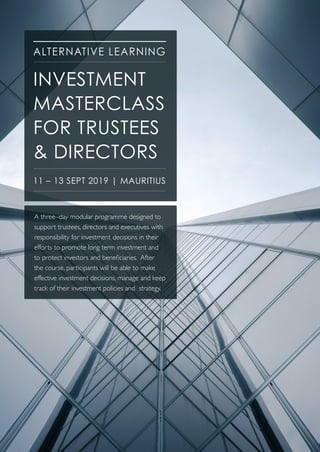 ALTERNATIVE LEARNING
A three–day modular programme designed to
support trustees, directors and executives with
responsibility for investment decisions in their
efforts to promote long term investment and
to protect investors and beneficiaries. After
the course, participants will be able to make
effective investment decisions, manage and keep
track of their investment policies and strategy.
INVESTMENT
MASTERCLASS
FOR TRUSTEES
& DIRECTORS
11 – 13 SEPT 2019 | MAURITIUS
 