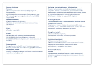 Sicurezza alimentare                                                             Marketing, internazionalizzazione delocalizzazione
Formazione                                                                       Redazione del business plan, ricerche di mercato, analisi del sistema
o formazione per lavoratori alimentaristi (OSA) categoria A –                    competitivo, strategie di prodotto/servizio, promozione della vendita,
approfondimento;                                                                 pianificazione di marketing, strategie di entrata nei mercati italiani, europei
o formazione per lavoratori alimentaristi (OSA) categoria B – Base;              ed internazionali, organizzazione di reti vendita. Assistenza alla
o formazione di aggiornamento per lavoratori alimentaristi (OSA) –               delocalizzazione delle imprese nei paesi dell’Ex-Jugoslavia
categoria A e B.
Consulenza e assistenza                                                          Marketing territoriale
o Piano dell’Autocontrollo Alimentare;                                           Consulenza agli enti pubblici in materia di marketing territoriale, politiche
o Assistenza con tamponi sulle superfici con cadenza periodica;                  occupazionali ed industriali
o Audit esterno                                                                  Progettazione di interventi finalizzati alla valorizzazione delle risorse
                                                                                 economiche, umane e ambientali locali attraverso la nascita di strutture di
Privacy                                                                          orientamento, informazione ed assistenza alle imprese.
o Procedure D. Lgs 196/03
                                                                                 Sorveglianza sanitaria
Qualita’                                                                         o Nomina del Medico competente;
UNI EN ISO 9001:2008 (Sistema di gestione per la qualità)                        o Visite mediche preassuntive, preventive e periodiche.
UNI EN ISO 14001:2004 (Sistema di gestione ambientale)
OHSAS 18001:2007 (Sistema di gestione per la salute e la sicurezza dei           Servizi tecnici specialistici
lavoratori)                                                                      o Relazioni fonometriche ambientali;
                                                                                 o Relazioni fonometriche per rischio rumore sulla Sicurezza sul Lavoro;
Finanza aziendale                                                                o Relazioni per rischio vibrazioni sulla sicurezza sul Lavoro;
Strategie finanziarie, scelta delle fonti di finanziamento, previsioni           o D.I.A. Sanitaria – Dichiarazione Inizio Attività;
finanziarie, controllo delle strutture finanziarie, piani di risanamento e
ristrutturazione aziendali.                                                      Formazione finalizzata
Istruttorie di finanziamenti agevolati (con l’utilizzo di strumenti regionali,   Corso Rec
nazionali e comunitari) e bancari                                                Corsi professionali abilitanti per l’esercizio di attività commerciali nel
                                                                                 settore merceologico alimentare, per la somministrazione di alimenti e
                                                                                 bevande – ex REC
 