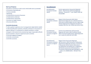 Start-up d’impresa                                                                Accreditamenti
Consulenza e assistenza in tutte le aree critiche dello start-up aziendale:
                                                                                  Accreditamento            Estremi approvazione Assessorato Regionale
o Formazione imprenditoriale                                                      Formazione frontale       Sanità – Dipartimento Ispettorato Regionale
o Finanza aziendale                                                               HACCP                     Sanitario – Servizio N° 1 – prot. DIRS/1/ 3997 del
o Marketing                                                                                                 07/10/2008
o Problematiche economico-finanziarie
o Problematiche ambientali
o Problematiche urbanistiche
                                                                                  Accreditamento            Regione Sicilia Assessorato della Salute
o Sicurezza sui luoghi di lavoro                                                  Formazione a distanza     Dipartimento Regionale per le Attività Sanitarie e
o Sicurezza alimentare                                                            HACCP                     Osservatorio Epidemiologico Servizio 4 Igiene degli
                                                                                                            alimenti Approvazione programma formativo in
Controllo direzionale                                                                                       modalità FAD (Prot. Serv. 4/9342 del 03 feb. 2012)
E’ volto a guidare la gestione verso il conseguimento degli obiettivi stabiliti
in sede di pianificazione operativa, rilevando, attraverso la misurazione di
appositi indicatori, lo scostamento tra obiettivi pianificati e risultati         Accreditamento            Estremi di accreditamento all’Assessorato
conseguiti e informando di tali scostamenti gli organi responsabili, affinché     Formazione frontale       Regionale del Lavoro, della Previdenza Sociale,
possano decidere e attuare le opportune azioni correttive.                        sicurezza sui luoghi di   della Formazione Professionale e dell’Emigrazione
o Controllo budgetario (budget)                                                   lavoro                    con il codice AH_0594 del 16.07.2007.
o Controllo concomitante
o Controllo successivo
                                                                                  Accreditamento            Regione Sicilia Assessorato Regionale
                                                                                  Formazione a distanza     dell’Istruzione e della Formazione Professionale
                                                                                  sicurezza sui luoghi di   Dipartimento Regionale Istruzione e Formazione
                                                                                  lavoro                    Professionale Servizio Sistema Informativo e
                                                                                                            Accreditamento Accreditata per lo svolgimento
                                                                                                            dell’attività riconosciuta di Orientamento e
                                                                                                            Formazione Professionale Macrotipologia B + FAD
                                                                                                            – codice C.I.R. AH0594 (DDS n. 709 del 27 feb.
                                                                                                            2012)
 