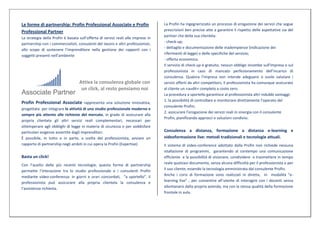 Le forme di partnership: Profin Professional Associate e Profin                    La Profin ha ingegnerizzato un processo di erogazione dei servizi che segue
Professional Partner                                                               prescrizioni ben precise atte a garantire il rispetto delle aspettative sia del
                                                                                   partner che della sua clientela:
La strategia della Profin è basata sull’offerta di servizi reali alle imprese in
partnership con i commercialisti, consulenti del lavoro e altri professionisti,    - check-up;
                                                                                   - dettaglio e documentazione delle inadempienze (indicazione dei
allo scopo di sostenere l’imprenditore nella gestione dei rapporti con i
                                                                                   riferimenti di legge) o delle specifiche del servizio;
soggetti presenti nell’ambiente
                                                                                   - offerta economica.
                                                                                   Il servizio di check-up è gratuito, nessun obbligo incombe sull’impresa o sul
                                                                                   professionista in caso di mancato perfezionamento dell’incarico di
                                                                                   consulenza. Qualora l’impresa non intende adeguarsi o vuole valutare i
                                   Attiva la consulenza globale con                servizi offerti da altri competitors, il professionista ha comunque assicurato
                                    un click, al resto pensiamo noi                al cliente un «audit» completo a costo zero.
                                                                                   La procedura a sportello garantisce al professionista altri indubbi vantaggi:
                                                                                   1. la possibilità di controllare e monitorare direttamente l’operato del
Profin Professional Associate rappresenta una soluzione innovativa,
                                                                                   consulente Profin;
progettata per integrare le attività di uno studio professionale moderno e
                                                                                   2. assicurare l’erogazione dei servizi reali in sinergia con il consulente
sempre più attento alle richieste del mercato, in grado di assicurare alla
                                                                                   Profin, pianificando approcci e soluzioni condivisi.
propria clientela gli altri servizi reali complementari, necessari per
ottemperare agli obblighi di legge in materia di sicurezza o per soddisfare
particolari esigenze avvertite dagli imprenditori.                                 Consulenza a distanza, formazione a distanza e-learning e
È possibile, in tutto o in parte, a scelta del professionista, avviare un          videoformazione live: metodi tradizionali e tecnologie attuali.
rapporto di partnership negli ambiti in cui opera la Profin (Expertise)            Il sistema di video-conference adottato dalla Profin non richiede nessuna
                                                                                   istallazione di programmi, garantendo al contempo una comunicazione
Basta un click!                                                                    efficiente e la possibilità di visionare, condividere e trasmettere in tempo
Con l’ausilio delle più recenti tecnologie, questa forma di partnership            reale qualsiasi documento, senza alcuna difficoltà per il professionista o per
permette l’interazione tra lo studio professionale e i consulenti Profin           il suo cliente, essendo la tecnologia amministrata dal consulente Profin.
mediante video-conferenza: in giorni e orari concordati, “a sportello”, il         Anche i corsi di formazione sono realizzati in diretta, in modalità “e-
professionista può assicurare alla propria clientela la consulenza e               learning live” , per consentire all’utente di interagire con i docenti senza
l’assistenza richiesta.                                                            allontanarsi dalla propria azienda, ma con la stessa qualità della formazione
                                                                                   frontale in aula.
 