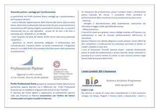 Associate partner: vantaggi per il professionista                                    Su indicazione del professionista, presso il proprio studio o direttamente
                                                                                     presso l’azienda del cliente, il consulente Profin procederà al
La partnership con Profin presenza diversi vantaggi per il professionista e
                                                                                     perfezionamento della consulenza tecnica secondo precise prescrizioni:
per la propria clientela:
                                                                                     - check-up;
- evita la mancata regolarizzazione delle imprese alle norme sulla sicurezza
                                                                                     - dettaglio e documentazione delle inadempienze (indicazione dei
lavoro, alimentare e trattamento dati personali che può comprometterne la
                                                                                     riferimenti di legge) o delle specifiche del servizio;
sopravvivenza dell’impresa (regime sanzionatorio previsto per un esercizio
                                                                                     - offerta economica.
commerciale con un solo dipendete: arresto da 30 mesi a 60 mesi o
                                                                                     Il servizio di check-up è gratuito, nessun obbligo incombe sull’impresa o sul
ammenda da €. 18.650,00 a €. 61.500,00);
                                                                                     professionista in caso di mancato perfezionamento dell’incarico di
- evita l’acquisto, da parte del cliente, di altri servizi reali presso potenziali
                                                                                     consulenza.
competitors.
                                                                                     Qualora l’impresa non intende adeguarsi o vuole valutare i servizi offerti da
- garantisce un ritorno economico adeguato: il professionista può
                                                                                     altri competitors, il professionista ha comunque assicurato al cliente un
contrattualizzare il proprio cliente sui servizi convenzionati. L’erogazione
                                                                                     «audit» completo a costo zero.
avverrà a cura della Profin che procederà alla fatturazione della prestazione
                                                                                     I corsi di formazione “frontali” possono essere realizzati direttamente
al professionista
                                                                                     presso lo studio del professionista o presso l’azienda cliente solamente in
                                                                                     presenza di un numero minimo di corsisti. In caso contrario avranno luogo
                                                                                     presso l’aula formazione della Profin.




                                                                                     I nostri prodotti: BIP e Keympresa
      Aggiungi un altro mondo
al tuo mondo: diventa studio globale
                                                                                                                   Business Incubator Programme:
Profin Professional Point presenta le medesime finalità della forma di
                                                                                                                             start-up yourself
partnership appena descritta ma si differenzia dal Profin Professional
Associate per le modalità di erogazione del servizio di tipo “frontale”.             COSE’E’ IL BIP
E’ riservata, per motivi logistici e organizzativi, ai professionisti operanti       Per favorire la nascita di nuove idee imprenditoriali e il loro successivo
nella sola Provincia di Palermo (convenzione con l’Ordine dei Dottori                sviluppo nel tempo, Progetti e Finanza mette a disposizione i servizi e
Commercialisti ed Esperti Contabili di Palermo).
 