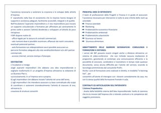 l’assistenza necessaria a sostenere la creazione e lo sviluppo delle attività     PRINCIPALI AREE DI INTERVENTO
d’impresa.                                                                        Il team di professionisti della Progetti e Finanza è in grado di assicurare
E’ soprattutto nella fase di avviamento che le imprese hanno bisogno di           l’assistenza necessaria per intervenire in tutte le aree critiche dello start-up
supporto e assistenza adeguati, facilmente accessibili, integrati e di qualità.   aziendale:
Nell’Incubatore l’aspirante imprenditore o il neo imprenditore può trovare            Finanza aziendale
un supporto consulenziale e formativo per affrontare più serenamente le               Marketing
prime scelte e avviare l’attività desiderata o sviluppare un’attività da poco         Problematiche economico-finanziarie
intrapresa.                                                                           Problematiche ambientali
Il BIP dispone inoltre di:                                                            Problematiche urbanistiche
- ufficio legale per la stesura di contratti commerciali;                             Sicurezza sul lavoro
- sala riunione dove e possibile incontrare, affiancati dai nostri consulenti,         Sicurezza alimentare
eventuali potenziali partner;
- aula formazione con videoproiettore ove è possibile assicurare un               ABBATTIMENTO DELLE BARRIERE GEOGRAFICHE: CONSULENZA E
percorso formativo adeguato alla rete vendita/distributori e/o altri partner      FORMAZIONE A DISTANZA.
commerciali;                                                                      I servizi del BIP possono essere erogati anche a distanza attraverso un
- accesso internet, servizio stampa e fotocopie.                                  sistema di video-conference che non richiede nessuna istallazione di
                                                                                  programmi, garantendo al contempo una comunicazione efficiente e la
DESTINATARI                                                                       possibilità di visionare, condividere e trasmettere in tempo reale qualsiasi
L’incubatore si rivolge:                                                          documento, senza alcuna difficoltà per l’utente del servizio, essendo la
a)agli aspiranti imprenditori che abbiano una idea imprenditoriale e              tecnologia amministrata dal consulente Profin.
vogliano trasformarla in un progetto d’impresa attraverso la redazione di         Anche i corsi di formazione sono realizzati in diretta, in modalità “e-learning
un Business Plan e,                                                               live” , per
successivamente, in un’impresa vera e propria;                                    consentire all'utente di interagire con i docenti comodamente da casa, ma
b) agli imprenditori che abbiano iniziato l’attività nel corso dell’anno;         con la stessa qualità della formazione frontale in aula.
c) agli imprenditori che intendono associarsi su base contrattuale allo scopo
di coordinare e sostenere vicendevolmente l’attività di ciascuno di essi,         CONTENUTI ED ARTICOLAZIONI DELL’INTERVENTO
attraverso la                                                                     1.Azione Propedeutica
creazione di strutture consortili.                                                - Analisi della fattibilità interna dell’idea imprenditoriale: livello di coerenza
                                                                                  che tra la mission dell’impresa che si intende costituire e le competenze del
                                                                                  soggetto promotore;
 