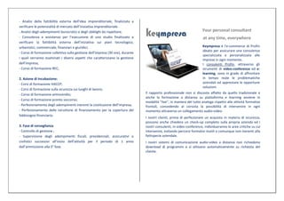 - Analisi della fattibilità esterna dell’idea imprenditoriale, finalizzata a
verificare le potenzialità di mercato dell’iniziativa imprenditoriale.
- Analisi degli adempimenti burocratici e degli obblighi da rispettare;                                                Your personal consultant
- Consulenza e assistenza per l’esecuzione di uno studio finalizzato a                                                  at any time, everywhere
verificare la fattibilità esterna dell’iniziativa sui piani tecnologico,
urbanistici, commerciale, finanziari e giuridici;                                                                      Keympresa è l'e-commerce di Profin
                                                                                                                       ideato per assicurare una consulenza
- Corso di formazione collettiva sulla gestione dell’impresa (30 ore), durante
                                                                                                                       specializzata e personalizzata alle
i quali verranno esaminati i diversi aspetti che caratterizzano la gestione                                            imprese in ogni momento.
dell’impresa;                                                                                                          I consulenti Profin, attraverso gli
- Corso di formazione REC;                                                                                             strumenti di video-conference ed e-
                                                                                                                       learning, sono in grado di affrontare
2. Azione di Incubazione:                                                                                              in tempo reale le problematiche
- Corsi di formazione HACCP;                                                                                           aziendali ed apprestare le opportune
                                                                                                                       soluzioni.
- Corsi di formazione sulla sicurezza sui luoghi di lavoro;
- Corso di formazione antincendio;                                               Il rapporto professionale non si discosta affatto da quello tradizionale e
                                                                                 anche la formazione a distanza su piattaforma e learning avviene in
- Corso di formazione pronto soccorso;
                                                                                 modalità "live", in maniera del tutto analoga rispetto alle attività formative
- Perfezionamento degli adempimenti inerenti la costituzione dell’impresa;       frontali, concedendo al corsista la possibilità di intervenire in ogni
- Perfezionamento delle istruttorie di finanziamento per la copertura del        momento attraverso un collegamento audio-video.
fabbisogno finanziario.
                                                                                 I nostri clienti, prima di perfezionare un acquisto in materia di sicurezza,
                                                                                 possono anche chiedere un check-up completo sulla propria azienda ed i
3. Fase di sorveglianza                                                          nostri consulenti, in video-conference, individueranno le aree critiche su cui
- Controllo di gestione ;                                                        intervenire, evitando percorsi formativi inutili o comunque non inerenti alla
- Supervisione degli adempimenti fiscali, previdenziali, assicurativi e          fattispecie aziendale.
civilistici successivi all’inizio dell’attività per il periodo di 1 anno         I nostri sistemi di comunicazione audio-video a distanza non richiedono
dall’ammissione alla 3° fase.                                                    download di programmi e si attivano automaticamente su richiesta del
                                                                                 cliente.
 
