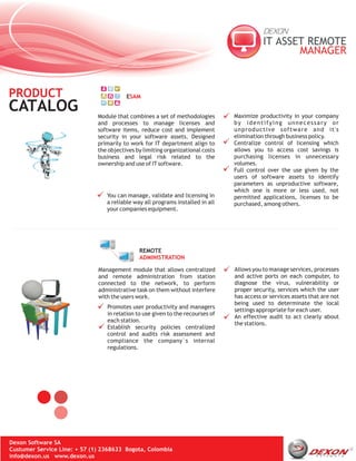 PRODUCT                                  ESAM

CATALOG                       Module that combines a set of methodologies       Maximize productivity in your company
                              and processes to manage licenses and              by identifying unnecessary or
                              software items, reduce cost and implement         unproductive software and it's
                              security in your software assets. Designed        elimination through business policy.
                              primarily to work for IT department align to      Centralize control of licensing which
                              the objectives by limiting organizational costs   allows you to access cost savings is
                              business and legal risk related to the            purchasing licenses in unnecessary
                              ownership and use of IT software.                 volumes.
                                                                                Full control over the use given by the
                                                                                users of software assets to identify
                                                                                parameters as unproductive software,
                                                                                which one is more or less used, not
                                 You can manage, validate and licensing in      permitted applications, licenses to be
                                 a reliable way all programs installed in all   purchased, among others.
                                 your companies equipment.




                                              REMOTE
                                              ADMINISTRATION

                              Management module that allows centralized         Allows you to manage services, processes
                              and remote administration from station            and active ports on each computer, to
                              connected to the network, to perform              diagnose the virus, vulnerability or
                              administrative task on them without interfere     proper security, services which the user
                              with the users work.                              has access or services assets that are not
                                                                                being used to determinate the local
                                 Promotes user productivity and managers
                                                                                settings appropriate for each user.
                                 in relation to use given to the recourses of
                                                                                An effective audit to act clearly about
                                 each station.
                                                                                the stations.
                                 Establish security policies centralized
                                 control and audits risk assessment and
                                 compliance the company´s internal
                                 regulations.




Dexon Software SA
Custumer Service Line: + 57 (1) 2368633 Bogota, Colombia
info@dexon.us www.dexon.us
 