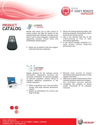 PRODUCT                                     REMOTE
                                            CONTROL
CATALOG                       Module that allows you to take control of        Allows file sharing obtaining agility and
                              several station and take the session of the      ensuring computer functioning to which
                              authenticated user's desktop, this task can be   he has on the remote control.
                              done in one or more computers, auditing and      Uses a low network load due to the
                              supporting business critical times and           understanding of files or data
                              immediately needed support.                      (encryption algorithm).
                                                                               It can control multiple computers in a
                                                                               same session without impacting
                                                                               performance tool.
                                 Allows you to perform real-time support
                                 at the time the user is affected.




                                           SOFTWARE
                                           DELIVERY

                              Module designed for the software secure          Records total activity to ensure
                              distribution, deployment functions and           distribution and always be aware of what
                              automatic installation of software packages      happens with them.
                              on selected computers without having to          Allows you to determinate exactly which
                              configure additional components in the           software should be used in the company.
                              remote computers.                                Can distribute security policies
                                                                               throughout the company to ensure
                                 Offers a significant cost, time and effort    proper functioning of its computer
                                 savings, that large software distribution     recourses.
                                 require.
                                 Speeds up distributions for critical and
                                 large coverage.




Dexon Software SA
Custumer Service Line: + 57 (1) 2368633 Bogota, Colombia
info@dexon.us www.dexon.us
 
