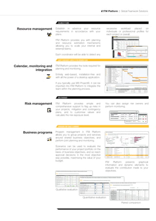 ITM Platform | Global Teamwork Solutions



                             SCALING OF TEAMS


 Resource management       Establish in advance your resource                              excessive     workload    placed    on
                           requirements in accordance with your                            individuals or professional proﬁles for
                           plans.                                                          each project or overall.

                           ITM Platform provides you with planning
                           and resource estimation mechanisms
                           allowing you to scale your internal and
                           external teams.

                           Each coordinator will be able to detect any

                             GANTT CONSTANTLY LINKED TO THE WORKING TEAM


Calendar, monitoring and   ITM Platform provides the tools required for
                           planning and monitoring.
             integration
                           Entirely web-based, installation-free and
                           with all the power of a desktop application.

                           If you typically use MS Project©, it can be
                           imported into ITM Platform to integrate the
                           team within the planning process.


                             RISK OVERSIGHT


      Risk management      ITM Platform provides simple and                            You can also assign risk owners and
                           comprehensive support to ﬂag up risks in                    perform monitoring.
                           your projects, mitigation and contingency
                           plans, and to customise values and
                           calculate the risk exposure level.



                             PROGRAMS AND TARGET ALIGNMENT


     Business programs     Program management in ITM Platform
                           allows you to group projects and services
                           around shared business objectives, and
                           perform joint planning and monitoring.

                           Scenarios can be used to evaluate the
                           performance of your project portfolio on the
                           basis of business objectives, and so reach
                           approval decisions in the most objective
                           way possible, maximising the value of your
                           budget.
                                                                                       ITM     Platform   presents   graphical
                                                                                       information and dynamic elements to
                                                                                       evaluate the contribution made to your
                                                                                       objectives.




                           Qualitative evaluation


                                                                 Quantitative evaluation

                                                                                                        Paired comparison
 