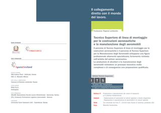 MAIN SPONSOR
SOCI FONDATORI
ISTITUTO TECNICO
ISIS Andrea Ponti - Gallarate, Varese
IISS J.C. Maxwell, Milano
ENTI LOCALI E ASSOCIAZIONI
Comune di Somma Lombardo, Varese
ALTRE AZIENDE
Neos S.p.a.
AirVergiate
ENTE FORMAZIONE
ASLAM, Associazione Scuole Lavoro Altomilanese - Samarate, Varese
CFLI, Consorzio Formazione Logistica Intermodale - Venezia
UNIVERSITÀ
Università Carlo Cattanero LIUC - Castellanza, Varese
Il collegamento
diretto con il mondo
del lavoro.
Fondazione: Regione Lombardia
Settore IT	 Produzione e manutenzione dei mezzi di trasporto
	 e/o relative infrastrutture
Indirizzi	 › Fabbricazione di aeromobili di veicoli spaziali e relativi dispositivi
	 › Riparazione e manutenzione di aeromobili e di veicoli spaziali
Sede	 Via Leonardo da Vinci 5 - 21019 Case Nuove di Somma Lombardo (Va)
Area	 Mobilità Sostenibile
Il percorso di Tecnico Superiore di linea di montaggio per le
costruzioni aeronautiche e il percorso di Tecnico Superiore
per la Manutenzione degli Aeromobili sviluppano una figura
professionale altamente specializzata, fortemente richiesta
nell’ambito del settore aeronautico.
La produzione di elicotteri e la manutenzione degli
aeromobili richiedono un processo lavorativo molto
complesso e di conseguenza una preparazione qualificata.
Tecnico Superiore di linea di montaggio
per le costruzioni aeronautiche
e la manutenzione degli aeromobili
 