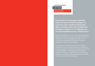 Finmeccanica è il primo gruppo industriale
italiano nel settore dell’alta tecnologia e tra
i primi dieci player mondiali nell’Aerospazio,
Difesa e Sicurezza. Oltre il 30% dei dipendenti
del Gruppo è laureato e il 47% diplomato, con
una netta prevalenza di lauree e diplomi tecnici.
Quasi 16.000 Ingegneri, per lo più Aeronautici/Aerospaziali,
Elettronici, Meccanici, Informatici e delle Telecomunicazioni,
costituiscono l’Anima Tecnologica del Gruppo e circa
21.000 Tecnici specializzati alimentano la vocazione
manifatturiera delle sue diverse Aziende.
Finmeccanica è fermamente convinta che le Persone
rappresentino la forza creativa e la base dei successi del
Gruppo; per questo si è dotata di un Sistema di Formazione
e Sviluppo integrato e internazionale, volto ad attrarre,
identificare e valorizzare i migliori talenti e ad arricchire le
capacità e le competenze dell’intera popolazione aziendale
durante tutto l’arco della vita lavorativa.
 
