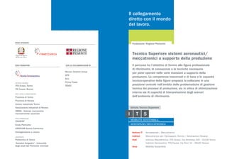 MAIN SPONSOR
SOCI FONDATORI CON LA COLLABORAZIONE DI
Mecaer Aviation Group
APR
Avio
Prima Power
TESEO
ISTITUTO TECNICO
ITIS Grassi, Torino
ITS Fauser, Novara
ENTI LOCALI E ASSOCIAZIONI
Provincia di Torino
Provincia di Novara
Unione industriale Torino
Associazione industriali di Novara
AMMA - Aziende meccaniche
meccatroniche associate
ENTE FORMAZIONE
CNOSFAP
Enaip Piemonte
ASSOCAM Scuola Camerana
Immaginazione e Lavoro
UNIVERSITÀ
Politecnico di Torino
“Amedeo Avogadro” - Università
degli studi del Piemonte orientale
Il collegamento
diretto con il mondo
del lavoro.
Il percorso ha l’obiettivo di fornire alla figura professionale
di riferimento, le conoscenze e le tecniche necessarie
per poter operare nelle varie mansioni a supporto della
produzione. Le competenze trasversali e di base e le capacità
tecnico-operative della figura proposta la collocano in una
posizione centrale nell’ambito delle problematiche di gestione
tecnica dei processi di produzione, sia in ottica di ottimizzazione
interna sia di capacità di interpretazione degli scenari
dell’ambiente di riferimento.
Fondazione: Regione Piemonte
Settore IT	 Aerospaziale / Meccatronico
Indirizzi	 Meccatronico per l’Aerospazio (Torino) / Aeronautico (Novara)
Sedi	 Indirizzo Meccatronica: ITIS Grassi, Via Veronese 305 - 10148 Torino
	 Indirizzo Aeronautico: ITIS Fauser, Via Ricci 14 - 28100 Novara		
Area	 Mobilità Sostenibile
Tecnico Superiore sistemi aeronautici/
meccatronici a supporto della produzione
 