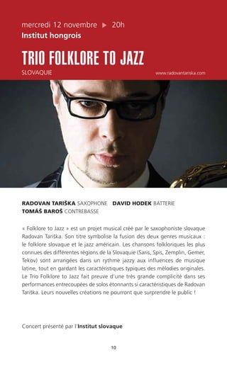 mercredi 12 novembre 20h
Institut hongrois
TRIO FOLKLORE TO JAZZ
SLOVAQUIE www.radovantariska.com
10
RADOVAN TARIŠKA SAXOPHONE DAVID HODEK BATTERIE
TOMÁŠ BAROŠ CONTREBASSE
« Folklore to Jazz » est un projet musical créé par le saxophoniste slovaque
Radovan Tariška. Son titre symbolise la fusion des deux genres musicaux :
le folklore slovaque et le jazz américain. Les chansons folkloriques les plus
connues des différentes régions de la Slovaquie (Saris, Spis, Zemplin, Gemer,
Tekov) sont arrangées dans un rythme jazzy aux influences de musique
latine, tout en gardant les caractéristiques typiques des mélodies originales.
Le Trio Folklore to Jazz fait preuve d’une très grande complicité dans ses
performances entrecoupées de solos étonnants si caractéristiques de Radovan
Tariška. Leurs nouvelles créations ne pourront que surprendre le public !
Concert présenté par l’Institut slovaque
 