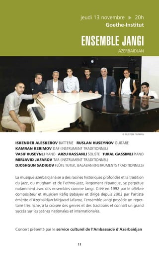 jeudi 13 novembre 20h
Goethe-Institut
ENSEMBLE JANGI
AZERBAÏDJAN
11
ISKENDER ALESKEROV BATTERIE RUSLAN HUSEYNOV GUITARE
KAMRAN KERIMOV DAF (INSTRUMENT TRADITIONNEL)
VASIF HUSEYNLI PIANO ARZU HASSANLI SOLISTE TURAL GASSIMLI PIANO
MIRJAVID JAFAROV TAR (INSTRUMENT TRADITIONNEL)
DJOSHGUN SADIGOV FLÛTE TUTEK, BALABAN (INSTRUMENTS TRADITIONNELS)
La musique azerbaïdjanaise a des racines historiques profondes et la tradition
du jazz, du mugham et de l’ethno-jazz, largement répandue, se perpétue
notamment avec des ensembles comme Jangi. Créé en 1992 par le célèbre
compositeur et musicien Rafiq Babayev et dirigé depuis 2002 par l’artiste
émérite d’Azerbaïdjan Mirjavad Jafarov, l’ensemble Jangi possède un réper-
toire très riche, à la croisée des genres et des traditions et connaît un grand
succès sur les scènes nationales et internationales.
Concert présenté par le service culturel de l’Ambassade d’Azerbaïdjan
© RUSTEM FARMAN
 