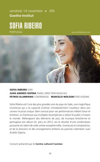 12
vendredi 14 novembre 20h
Goethe-Institut
SOFIA RIBEIRO
PORTUGAL www.sofiaribeiro.com
SOFIA RIBEIRO VOIX
JUAN ANDRES OSPINA PIANO, DIRECTION MUSICALE
PETROS KLAMPANIS CONTREBASSE MARCELO WOLOSKI PERCUSSIONS
Sofia Ribeiro est l’une des plus grandes voix du pays du fado, une magnifique
chanteuse qui a la capacité d’attirer immédiatement l’auditeur dans son
univers musical unique. Bien connue pour ses performances mêlant force et
émotion, la chanteuse aux multiples récompenses a séduit le public à travers
le monde. Mélangeant des éléments de jazz, de musique brésilienne et
portugaise son album Ar, paru en 2012, est le résultat d’une combinaison
puissante du talent de cette artiste exceptionnelle, chanteuse et compositrice,
et de la direction et des arrangements brillants du pianiste colombien Juan
Andrés Ospina.
Concert présenté par le Centre culturel Camões
 
