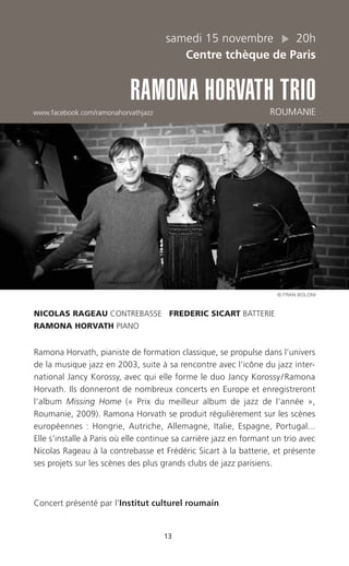 13
samedi 15 novembre 20h
Centre tchèque de Paris
RAMONA HORVATH TRIO
www.facebook.com/ramonahorvathjazz ROUMANIE
NICOLAS RAGEAU CONTREBASSE FREDERIC SICART BATTERIE
RAMONA HORVATH PIANO
Ramona Horvath, pianiste de formation classique, se propulse dans l’univers
de la musique jazz en 2003, suite à sa rencontre avec l’icône du jazz inter-
national Jancy Korossy, avec qui elle forme le duo Jancy Korossy/Ramona
Horvath. Ils donneront de nombreux concerts en Europe et enregistreront
l’album Missing Home (« Prix du meilleur album de jazz de l’année »,
Roumanie, 2009). Ramona Horvath se produit régulièrement sur les scènes
européennes : Hongrie, Autriche, Allemagne, Italie, Espagne, Portugal...
Elle s’installe à Paris où elle continue sa carrière jazz en formant un trio avec
Nicolas Rageau à la contrebasse et Frédéric Sicart à la batterie, et présente
ses projets sur les scènes des plus grands clubs de jazz parisiens.
Concert présenté par l’Institut culturel roumain
© FRAN BOLONI
 