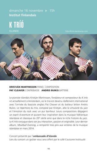14
dimanche 16 novembre 15h
Institut finlandais
K TRÍÓ
ISLANDE http://ktrio.bandcamp.com
KRISTJÁN MARTINSSON PIANO, COMPOSITION
PAT CLEAVER CONTREBASSE ANDRIS BUIKIS BATTERIE
Le pianiste islandais Kristján Martinsson, fondateur et compositeur du K tríó
vit actuellement à Amsterdam, où le trio est devenu réellement international
avec l’arrivée du bassiste anglais Pat Cleaver et du batteur letton Andris
Buikis. Le répertoire du trio, composé par Kristján, allie la virtuosité du jazz
et l’émotion du rock avec un pur bonheur. Leurs compositions dégagent
un esprit d’aventure et puisent leur inspiration dans la musique folklorique
islandaise et classique du 20e siècle ainsi que dans la riche histoire du jazz.
Le K tríó conjugue dans son jeu interaction, passion et originalité. Leur dernier
album, Meatball Evening, a remporté trois prix aux victoires de la musique
islandaise en mars 2014.
Concert présenté par l’ambassade d’Islande
Lors du concert un goûter vous sera offert par le café Coutume Instituutti
 