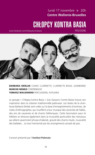 15
lundi 17 novembre 20h
Centre Wallonie-Bruxelles
CHŁOPCY KONTRA BASIA
www.facebook.com/chlopcykontrabasia POLOGNE
BARBARA DERLAK CHANT, CLARINETTE, CLARINETTE BASSE, GUIMBARDE
MARCIN NENKO CONTREBASSE
TOMASZ WALDOWSKI PERCUSSIONS, FUTUJARA
Le groupe « Chłopcy kontra Basia » (Les Garçons Contre Basia) trouve son
inspiration dans la création traditionnelle polonaise. Les textes de la chan-
teuse Barbara Derlak sont créés sur la base d’enregistrements d’archives, de
notes d’ethnographes, qui insufflent à leur musique des sonorités de fables,
des airs de causeries et de chants folkloriques. Cette fascination pour le
folklore se retrouve également dans la musicalité particulière des morceaux
qui allient savamment phrase d’oberek, gravité des chants rituels, musicalité
des ballades... Le tout harmonisé par les arrangements actuels de jazz.
Concert présenté par l’Institut Polonais
 