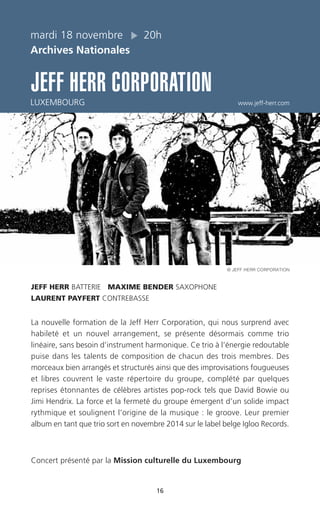 16
mardi 18 novembre 20h
Archives Nationales
JEFF HERR CORPORATION
LUXEMBOURG www.jeff-herr.com
JEFF HERR BATTERIE MAXIME BENDER SAXOPHONE
LAURENT PAYFERT CONTREBASSE
La nouvelle formation de la Jeff Herr Corporation, qui nous surprend avec
habileté et un nouvel arrangement, se présente désormais comme trio
linéaire, sans besoin d’instrument harmonique. Ce trio à l’énergie redoutable
puise dans les talents de composition de chacun des trois membres. Des
morceaux bien arrangés et structurés ainsi que des improvisations fougueuses
et libres couvrent le vaste répertoire du groupe, complété par quelques
reprises étonnantes de célèbres artistes pop-rock tels que David Bowie ou
Jimi Hendrix. La force et la fermeté du groupe émergent d’un solide impact
rythmique et soulignent l’origine de la musique : le groove. Leur premier
album en tant que trio sort en novembre 2014 sur le label belge Igloo Records.
Concert présenté par la Mission culturelle du Luxembourg
© JEFF HERR CORPORATION
 