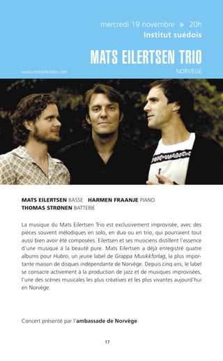 17
mercredi 19 novembre 20h
Institut suédois
MATS EILERTSEN TRIO
www.matseilertsen.com NORVÈGE
MATS EILERTSEN BASSE HARMEN FRAANJE PIANO
THOMAS STRØNEN BATTERIE
La musique du Mats Eilertsen Trio est exclusivement improvisée, avec des
pièces souvent mélodiques en solo, en duo ou en trio, qui pourraient tout
aussi bien avoir été composées. Eilertsen et ses musiciens distillent l’essence
d’une musique à la beauté pure. Mats Eilertsen a déjà enregistré quatre
albums pour Hubro, un jeune label de Grappa Musikkforlag, la plus impor-
tante maison de disques indépendante de Norvège. Depuis cinq ans, le label
se consacre activement à la production de jazz et de musiques improvisées,
l’une des scènes musicales les plus créatives et les plus vivantes aujourd’hui
en Norvège.
Concert présenté par l’ambassade de Norvège
 