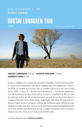 18
jeudi 20 novembre 20h
Institut suédois
GUSTAV LUNDGREN TRIO
SUÈDE www.gustavlundgren.com
GUSTAV LUNDGREN GUITARE MARTIN WIDLUND GUITARE
ANDREAS UNGE BASSE
Gustav Lundgren est un guitariste de classe mondiale. Il commence la guitare
à 12 ans et fait sa première tournée en Espagne avec son propre trio à 19 ans.
En 2004, la marque AJL-Guitars crée un modèle signature à son nom tandis
qu’en 2005, il reçoit la « Bourse Louis Armstrong ». Gustav est également
l’un des guitaristes les plus productifs en Europe, il a publié neuf albums solo
et participé à plus de 60 enregistrements au gré de ses tournées dans le
monde entier avec Jimmy Rosenberg, Jorge Rossy, Lelo Nika, Dorado Schmitt,
Rasmus Faber. Gustav Lundgren maîtrise de nombreux styles différents avec
lesquels il jongle avec brio, que ce soit le jazz manouche de Django Reinhardt
ou le style guitare jazz électrique actuel. Lundgren est avant tout un virtuose
élégant qui met toujours la musique au premier plan.
Concert présenté par l’Institut suédois
 