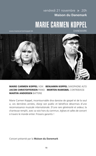 19
vendredi 21 novembre 20h
Maison du Danemark
MARIE CARMEN KOPPEL
www.mariecarmenkoppel.dk DANEMARK
MARIE CARMEN KOPPEL VOIX BENJAMIN KOPPEL SAXOPHONE ALTO
JACOB CHRISTOFFERSEN PIANO MORTEN RAMSBØL CONTREBASSE
MARTIN ANDERSEN BATTERIE
Marie Carmen Koppel, incontournable diva danoise de gospel et de la soul
a, ces dernières années, élargi son public et bénéficie désormais d’une
reconnaissance musicale internationale. D’une rare générosité et ardeur, la
chanteuse remplit, avec sa voix hors du commun, églises et salles de concert
à travers le monde entier. Frissons garantis !
Concert présenté par la Maison du Danemark
 