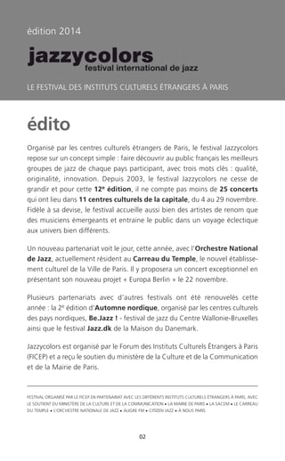 FESTIVAL ORGANISÉ PAR LE FICEP EN PARTENARIAT AVEC LES DIFFÉRENTS INSTITUTS CULTURELS ÉTRANGERS À PARIS, AVEC
LE SOUTIENT DU MINISTÈRE DE LA CULTURE ET DE LA COMMUNICATION • LA MAIRIE DE PARIS • LA SACEM • LE CARREAU
DU TEMPLE • L’ORCHESTRE NATIONALE DE JAZZ • ALIGRE FM • CITIZEN JAZZ • À NOUS PARIS
édito
Organisé par les centres culturels étrangers de Paris, le festival Jazzycolors
repose sur un concept simple : faire découvrir au public français les meilleurs
groupes de jazz de chaque pays participant, avec trois mots clés : qualité,
originalité, innovation. Depuis 2003, le festival Jazzycolors ne cesse de
grandir et pour cette 12e édition, il ne compte pas moins de 25 concerts
qui ont lieu dans 11 centres culturels de la capitale, du 4 au 29 novembre.
Fidèle à sa devise, le festival accueille aussi bien des artistes de renom que
des musiciens émergeants et entraine le public dans un voyage éclectique
aux univers bien différents.
Un nouveau partenariat voit le jour, cette année, avec l’Orchestre National
de Jazz, actuellement résident au Carreau du Temple, le nouvel établisse-
ment culturel de la Ville de Paris. Il y proposera un concert exceptionnel en
présentant son nouveau projet « Europa Berlin » le 22 novembre.
Plusieurs partenariats avec d’autres festivals ont été renouvelés cette
année : la 2e édition d’Automne nordique, organisé par les centres culturels
des pays nordiques, Be.Jazz ! - festival de jazz du Centre Wallonie-Bruxelles
ainsi que le festival Jazz.dk de la Maison du Danemark.
Jazzycolors est organisé par le Forum des Instituts Culturels Étrangers à Paris
(FICEP) et a reçu le soutien du ministère de la Culture et de la Communication
et de la Mairie de Paris.
édition 2014
LE FESTIVAL DES INSTITUTS CULTURELS ÉTRANGERS À PARIS
02
c
 