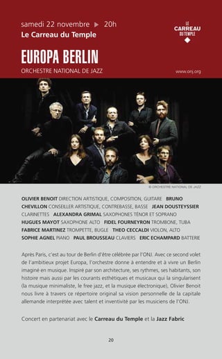 samedi 22 novembre 20h
Le Carreau du Temple
EUROPA BERLIN
ORCHESTRE NATIONAL DE JAZZ www.onj.org
OLIVIER BENOIT DIRECTION ARTISTIQUE, COMPOSITION, GUITARE BRUNO
CHEVILLON CONSEILLER ARTISTIQUE, CONTREBASSE, BASSE JEAN DOUSTEYSSIER
CLARINETTES ALEXANDRA GRIMAL SAXOPHONES TÉNOR ET SOPRANO
HUGUES MAYOT SAXOPHONE ALTO FIDEL FOURNEYRON TROMBONE, TUBA
FABRICE MARTINEZ TROMPETTE, BUGLE THEO CECCALDI VIOLON, ALTO
SOPHIE AGNEL PIANO PAUL BROUSSEAU CLAVIERS ERIC ECHAMPARD BATTERIE
Après Paris, c’est au tour de Berlin d’être célébrée par l’ONJ. Avec ce second volet
de l’ambitieux projet Europa, l’orchestre donne à entendre et à vivre un Berlin
imaginé en musique. Inspiré par son architecture, ses rythmes, ses habitants, son
histoire mais aussi par les courants esthétiques et musicaux qui la singularisent
(la musique minimaliste, le free jazz, et la musique électronique), Olivier Benoit
nous livre à travers ce répertoire original sa vision personnelle de la capitale
allemande interprétée avec talent et inventivité par les musiciens de l’ONJ.
Concert en partenariat avec le Carreau du Temple et la Jazz Fabric
20
© ORCHESTRE NATIONAL DE JAZZ
 