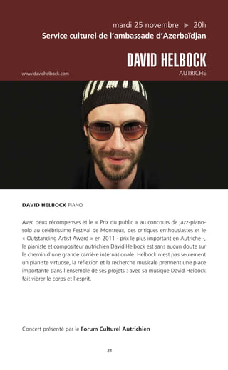 21
mardi 25 novembre 20h
Service culturel de l’ambassade d’Azerbaïdjan
DAVID HELBOCKwww.davidhelbock.com AUTRICHE
DAVID HELBOCK PIANO
Avec deux récompenses et le « Prix du public » au concours de jazz-piano-
solo au célébrissime Festival de Montreux, des critiques enthousiastes et le
« Outstanding Artist Award » en 2011 - prix le plus important en Autriche -,
le pianiste et compositeur autrichien David Helbock est sans aucun doute sur
le chemin d’une grande carrière internationale. Helbock n’est pas seulement
un pianiste virtuose, la réflexion et la recherche musicale prennent une place
importante dans l’ensemble de ses projets : avec sa musique David Helbock
fait vibrer le corps et l’esprit.
Concert présenté par le Forum Culturel Autrichien
 