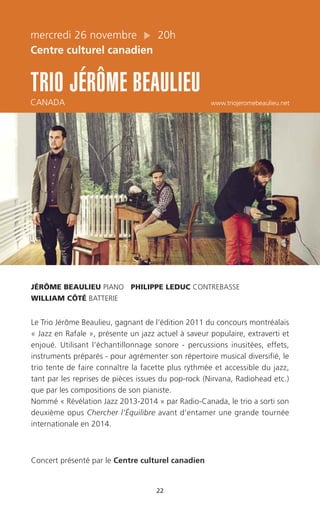 22
mercredi 26 novembre 20h
Centre culturel canadien
TRIO JÉRÔME BEAULIEU
CANADA www.triojeromebeaulieu.net
JÉRÔME BEAULIEU PIANO PHILIPPE LEDUC CONTREBASSE
WILLIAM CÔTÉ BATTERIE
Le Trio Jérôme Beaulieu, gagnant de l’édition 2011 du concours montréalais
« Jazz en Rafale », présente un jazz actuel à saveur populaire, extraverti et
enjoué. Utilisant l’échantillonnage sonore - percussions inusitées, effets,
instruments préparés - pour agrémenter son répertoire musical diversifié, le
trio tente de faire connaître la facette plus rythmée et accessible du jazz,
tant par les reprises de pièces issues du pop-rock (Nirvana, Radiohead etc.)
que par les compositions de son pianiste.
Nommé « Révélation Jazz 2013-2014 » par Radio-Canada, le trio a sorti son
deuxième opus Chercher l’Équilibre avant d’entamer une grande tournée
internationale en 2014.
Concert présenté par le Centre culturel canadien
 
