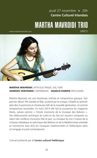 23
jeudi 27 novembre 20h
Centre Culturel Irlandais
MARTHA MAVROIDI TRIO
www.marthamavroidi.com GRÈCE
MARTHA MAVROIDI LAFTA ELECTRIQUE, SAZ, VOIX
GIORGOS VENTOURIS CONTREBASSE VAGELIS KARIPIS PERCUSSION
Martha Mavroidi, est une chanteuse, luthiste et compositrice grecque. Son
premier album The Garden of Rila, acclamé par la critique, l’établit au premier
plan des musiciennes et chanteuses folk de la nouvelle génération, et comme
compositrice accomplie. En mars 2013 elle fait la couverture du magazine
Roots, saluée comme « l’étoile montante de la musique des Balkans ».
Son éblouissante technique du Lafta et du Saz est souvent comparée au
talent des meilleurs musiciens folk et jazz. La musique du trio s’inspire de la
richesse mélodique et rythmique des Balkans et de la Méditerranée orientale
et transforme avec brio les musiques traditionnelles et folkloriques dans
un langage musical contemporain.
Concert présenté par le Centre culturel Hellénique
 