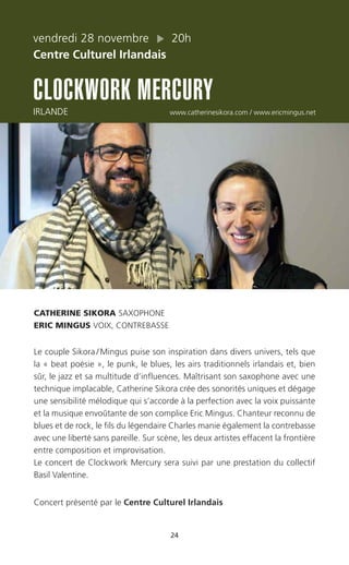 24
vendredi 28 novembre 20h
Centre Culturel Irlandais
CLOCKWORK MERCURY
IRLANDE www.catherinesikora.com / www.ericmingus.net
CATHERINE SIKORA SAXOPHONE
ERIC MINGUS VOIX, CONTREBASSE
Le couple Sikora / Mingus puise son inspiration dans divers univers, tels que
la « beat poésie », le punk, le blues, les airs traditionnels irlandais et, bien
sûr, le jazz et sa multitude d’influences. Maîtrisant son saxophone avec une
technique implacable, Catherine Sikora crée des sonorités uniques et dégage
une sensibilité mélodique qui s’accorde à la perfection avec la voix puissante
et la musique envoûtante de son complice Eric Mingus. Chanteur reconnu de
blues et de rock, le fils du légendaire Charles manie également la contrebasse
avec une liberté sans pareille. Sur scène, les deux artistes effacent la frontière
entre composition et improvisation.
Le concert de Clockwork Mercury sera suivi par une prestation du collectif
Basil Valentine.
Concert présenté par le Centre Culturel Irlandais
 