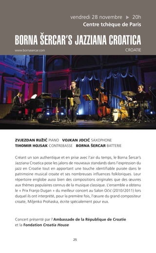 25
vendredi 28 novembre 20h
Centre tchèque de Paris
BORNA ŠERCAR’S JAZZIANA CROATICA
www.bornasercar.com CROATIE
ZVJEZDAN RUŽIC´ PIANO VOJKAN JOCIC´ SAXOPHONE
TIHOMIR HOJSAK CONTREBASSE BORNA ŠERCAR BATTERIE
Créant un son authentique et en prise avec l’air du temps, le Borna Šercar’s
Jazziana Croatica pose les jalons de nouveaux standards dans l’expression du
jazz en Croatie tout en apportant une touche identifiable puisée dans le
patrimoine musical croate et ses nombreuses influences folkloriques. Leur
répertoire englobe aussi bien des compositions originales que des œuvres
aux thèmes populaires connus de la musique classique. L’ensemble a obtenu
le « Prix Franjo Dugan » du meilleur concert au Salon Ocˇic´ (2010/2011) lors
duquel ils ont interprété, pour la première fois, l’œuvre du grand compositeur
croate, Miljenko Prohaska, écrite spécialement pour eux.
Concert présenté par l’Ambassade de la République de Croatie
et la Fondation Croatia House
 