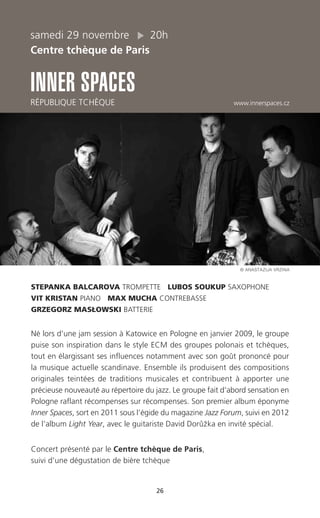 26
samedi 29 novembre 20h
Centre tchèque de Paris
INNER SPACES
RÉPUBLIQUE TCHÈQUE www.innerspaces.cz
STEPANKA BALCAROVA TROMPETTE LUBOS SOUKUP SAXOPHONE
VIT KRISTAN PIANO MAX MUCHA CONTREBASSE
GRZEGORZ MASŁOWSKI BATTERIE
Né lors d’une jam session à Katowice en Pologne en janvier 2009, le groupe
puise son inspiration dans le style ECM des groupes polonais et tchèques,
tout en élargissant ses influences notamment avec son goût prononcé pour
la musique actuelle scandinave. Ensemble ils produisent des compositions
originales teintées de traditions musicales et contribuent à apporter une
précieuse nouveauté au répertoire du jazz. Le groupe fait d’abord sensation en
Pologne raflant récompenses sur récompenses. Son premier album éponyme
Inner Spaces, sort en 2011 sous l’égide du magazine Jazz Forum, suivi en 2012
de l’album Light Year, avec le guitariste David Doru˚ z˘ ka en invité spécial.
Concert présenté par le Centre tchèque de Paris,
suivi d’une dégustation de bière tchèque
© ANASTAZIJA VRZINA
 