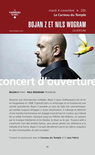 mardi 4 novembre 20h
Le Carreau du Temple
BOJAN Z ET NILS WOGRAM
www.bojanz.com OUVERTURE
BOJAN Z PIANO NILS WOGRAM TROMBONE
Musicien aux récompenses multiples, Bojan Z (pour Zulfikarpasic) est né en
ex-Yougoslavie en 1968. Il grandit dans un entourage où la musique est une
activité quotidienne. Bojan Z possède un sens de style très caractéristique,
qui semble toujours échapper à toute classification. Il mélange et déforme
d’une manière harmonieuse son bagage musical haut en couleur, qui s’étend
de sa solide formation classique jusqu’au folklore des Balkans, en passant
par la musique brésilienne et les Beatles, le blues ou le jazz. Toujours prêt à
s’aventurer hors des sentiers battus, sans jamais perdre son adhérence à la
mélodie et la forme, Bojan Z compte décidément parmi les talents singuliers
les plus remarquables du jazz européen.
Concert en partenariat avec le Carreau du Temple et la Jazz Fabric
concert d’ouverture
03
 
