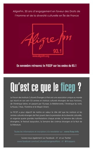 Le Forum des Instituts Culturels Étrangers à Paris est une association unique au monde
qui réunit en son sein 53 centres et instituts culturels étrangers de tous horizons,
de l’Amérique latine, en passant par l’Europe, la Méditerranée, l’Amérique du nord,
la Russie, l’Asie, l’Extrême et le Moyen Orient.
Le FICEP a pour objectif de mettre en valeur le rôle clef que les instituts et les
centres culturels étrangers de Paris jouent dans la promotion de la diversité culturelle,
et organise quatre grandes manifestations chaque année, la Semaine des cultures
étrangères, le festival Jazzycolors, la Semaine des cinémas étrangers et la Nuit de
la littérature.
Suivez-nous également sur Facebook /// et sur Twitter
www.facebook.com/LesCulturesEtrangeresAParis /// @ficepparis
Qu’est ce que le ficep ?
Toutes les informations et inscription à la newsletter sur : www.ficep.info
AligreFm, 30 ans d’engagement en faveur des Droits de
l’Homme et de la diversité culturelle en Île de France
EEnn nnoovveemmbbrree rreettrroouuvveezz llee FFIICCEEPP ssuurr lleess oonnddeess dduu 9933..11
 