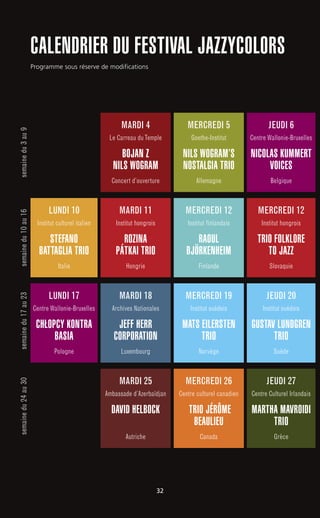 LUNDI 10
Institut culturel italien
STEFANO
BATTAGLIA TRIO
Italie
MARDI 11
Institut hongrois
ROZINA
PÁTKAI TRIO
Hongrie
semainedu3au9semainedu10au16semainedu17au23semainedu24au30
MARDI 4
Le Carreau duTemple
BOJAN Z
NILS WOGRAM
Concert d’ouverture
MERCREDI 5
Goethe-Institut
NILS WOGRAM’S
NOSTALGIA TRIO
Allemagne
JEUDI 6
Centre Wallonie-Bruxelles
NICOLAS KUMMERT
VOICES
Belgique
MERCREDI 12
Institut hongrois
TRIO FOLKLORE
TO JAZZ
Slovaquie
MERCREDI 19
Institut suédois
MATS EILERSTEN
TRIO
Norvège
MERCREDI 26
Centre culturel canadien
TRIO JÉRÔME
BEAULIEU
Canada
JEUDI 20
Institut suédois
GUSTAV LUNDGREN
TRIO
Suède
JEUDI 27
Centre Culturel Irlandais
MARTHA MAVROIDI
TRIO
Grèce
LUNDI 17
Centre Wallonie-Bruxelles
CHŁOPCY KONTRA
BASIA
Pologne
MERCREDI 12
Institut finlandais
RAOUL
BJÖRKENHEIM
Finlande
MARDI 18
Archives Nationales
JEFF HERR
CORPORATION
Luxembourg
MARDI 25
Ambassade d’Azerbaïdjan
DAVID HELBOCK
Autriche
CALENDRIER DU FESTIVAL JAZZYCOLORS
Programme sous réserve de modifications
32
 