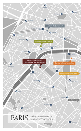 Maison du Danemark
Goethe-Institut Paris
Service culturel de
l’ambassade d’Azerbaïdjan
Institut culturel italien
Centre culturel canadien
PlaisanceM
PARIS Salles de concerts du
festival JAZZYCOLORS
VilliersM
IénaM
La Muette
M
LourmelM
JavelM
Bir-Hakeim
M
Alma-Marceau
M
Franklin D.Roosevelt
M
Ternes M
Pereire
M
Monceau M
Trocadéro M
Victor-Hugo M
Charles de Gaulle
Étoile M
George VM
Pt. MaillotM
Pt. DauphineM
InvalidesM
Gare Montparnasse
M
École Militaire
M
St. François-Xavier
MCambronne
MPasteur
MDupleix
MVaugirard
 