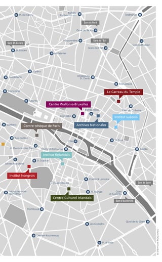 Le Carreau du Temple
Institut finlandais
Archives Nationales
Gare du Nord
Gare St. Lazare
Gare de l’Est
Centre tchèque de Paris
Institut hongrois
BastilleM
Filles du Calvaire
M
St.PaulM
St.SulpiceM
Pl. MongeM
Pl. d’ItalieM
Les GobelinsM
Cardinal LemoineM
Denfert-RochereauM
Port Royal M
Cité M
Quai de la Gare M
RépubliqueM
Rambuteau
M
Les Halles M
St. Germain des Prés
M
Cluny La Sorbonne M
Institut suédois
Centre Wallonie-Bruxelles
Centre Culturel Irlandais
OpéraM
Le PeletierM
Pl. de ClichyM
MadeleineM
St. LazareM
ConcordeM
TuileriesM
Rue du BacM
Sèvres Babylone
M
M
LuxembourgRER
Stalingrad M
Poissonnière M
Gare du Nord M
Gare de l’Est M
Gare d’Austerlitz
Gare de Lyon
Gare
d’Austerlitz
M
M
Strasbourg
St. Denis
Colonel Fabien
M
Barbès-
Rochechouart
M Solférino
M Montparnasse-
Bienvenüe
©STÉPHANEROQUEPLO
 