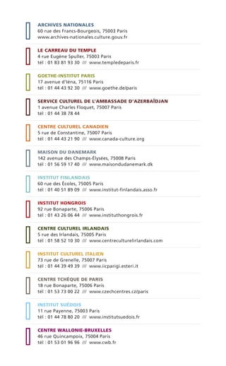 ARCHIVES NATIONALES
60 rue des Francs-Bourgeois, 75003 Paris
www.archives-nationales.culture.gouv.fr
LE CARREAU DU TEMPLE
4 rue Eugène Spuller, 75003 Paris
tél : 01 83 81 93 30 /// www.templedeparis.fr
GOETHE-INSTITUT PARIS
17 avenue d’Iéna, 75116 Paris
tél : 01 44 43 92 30 /// www.goethe.de/paris
SERVICE CULTUREL DE L’AMBASSADE D’AZERBAÏDJAN
1 avenue Charles Floquet, 75007 Paris
tél : 01 44 38 78 44
CENTRE CULTUREL CANADIEN
5 rue de Constantine, 75007 Paris
tél : 01 44 43 21 90 /// www.canada-culture.org
MAISON DU DANEMARK
142 avenue des Champs-Élysées, 75008 Paris
tél : 01 56 59 17 40 /// www.maisondudanemark.dk
INSTITUT FINLANDAIS
60 rue des Écoles, 75005 Paris
tél : 01 40 51 89 09 /// www.institut-finlandais.asso.fr
INSTITUT HONGROIS
92 rue Bonaparte, 75006 Paris
tél : 01 43 26 06 44 /// www.instituthongrois.fr
CENTRE CULTUREL IRLANDAIS
5 rue des Irlandais, 75005 Paris
tél : 01 58 52 10 30 /// www.centreculturelirlandais.com
INSTITUT CULTUREL ITALIEN
73 rue de Grenelle, 75007 Paris
tél : 01 44 39 49 39 /// www.iicparigi.esteri.it
CENTRE TCHÈQUE DE PARIS
18 rue Bonaparte, 75006 Paris
tél : 01 53 73 00 22 /// www.czechcentres.cz/paris
INSTITUT SUÉDOIS
11 rue Payenne, 75003 Paris
tél : 01 44 78 80 20 /// www.institutsuedois.fr
CENTRE WALLONIE-BRUXELLES
46 rue Quincampoix, 75004 Paris
tél : 01 53 01 96 96 /// www.cwb.fr
 