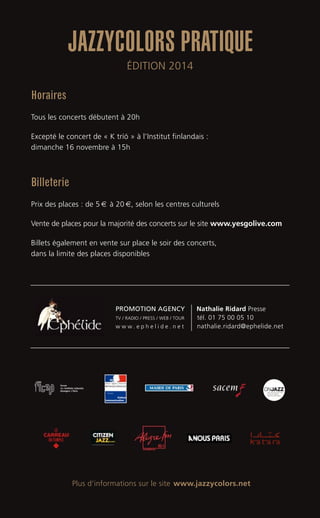 Horaires
Tous les concerts débutent à 20h
Excepté le concert de « K tríó » à l’Institut finlandais :
dimanche 16 novembre à 15h
Billeterie
Prix des places : de 5 € à 20 €, selon les centres culturels
Vente de places pour la majorité des concerts sur le site www.yesgolive.com
Billets également en vente sur place le soir des concerts,
dans la limite des places disponibles
Plus d’informations sur le site www.jazzycolors.net
JAZZYCOLORS PRATIQUE
ÉDITION 2014
PROMOTION AGENCY Nathalie Ridard Presse
TV / RADIO / PRESS / WEB / TOUR tél. 01 75 00 05 10
w w w . e p h e l i d e . n e t nathalie.ridard@ephelide.net
 