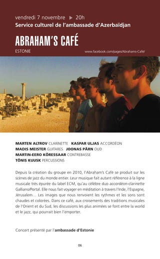 vendredi 7 novembre 20h
Service culturel de l’ambassade d’Azerbaïdjan
ABRAHAM’S CAFÉ
ESTONIE www.facebook.com/pages/Abrahams-Café/
06
MARTEN ALTROV CLARINETTE KASPAR ULJAS ACCORDÉON
MADIS MEISTER GUITARES JOONAS PÄRN OUD
MARTIN-EERO KÕRESSAAR CONTREBASSE
TÕNIS KUUSK PERCUSSIONS
Depuis la création du groupe en 2010, l’Abraham’s Café se produit sur les
scènes de jazz du monde entier. Leur musique fait autant référence à la ligne
musicale très épurée du label ECM, qu’au célèbre duo accordéon-clarinette
Galliano/Portal. Elle nous fait voyager en méditation à travers l’Inde, l’Espagne,
Jérusalem… Les images que nous renvoient les rythmes et les sons sont
chaudes et colorées. Dans ce café, aux croisements des traditions musicales
de l’Orient et du Sud, les discussions les plus animées se font entre la world
et le jazz, qui pourrait bien l’emporter.
Concert présenté par l’ambassade d’Estonie
 