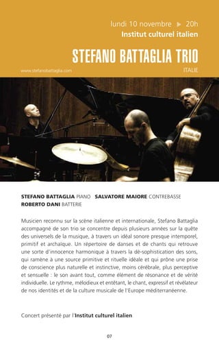 lundi 10 novembre 20h
Institut culturel italien
STEFANO BATTAGLIA TRIO
www.stefanobattaglia.com ITALIE
07
STEFANO BATTAGLIA PIANO SALVATORE MAIORE CONTREBASSE
ROBERTO DANI BATTERIE
Musicien reconnu sur la scène italienne et internationale, Stefano Battaglia
accompagné de son trio se concentre depuis plusieurs années sur la quête
des universels de la musique, à travers un idéal sonore presque intemporel,
primitif et archaïque. Un répertoire de danses et de chants qui retrouve
une sorte d’innocence harmonique à travers la dé-sophistication des sons,
qui ramène à une source primitive et rituelle idéale et qui prône une prise
de conscience plus naturelle et instinctive, moins cérébrale, plus perceptive
et sensuelle : le son avant tout, comme élément de résonance et de vérité
individuelle. Le rythme, mélodieux et entêtant, le chant, expressif et révélateur
de nos identités et de la culture musicale de l’Europe méditerranéenne.
Concert présenté par l’Institut culturel italien
 